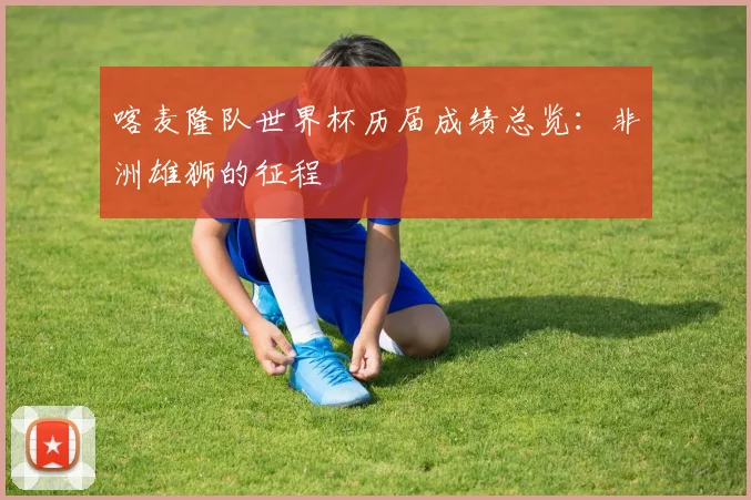 喀麦隆队世界杯历届成绩总览：非洲雄狮的征程