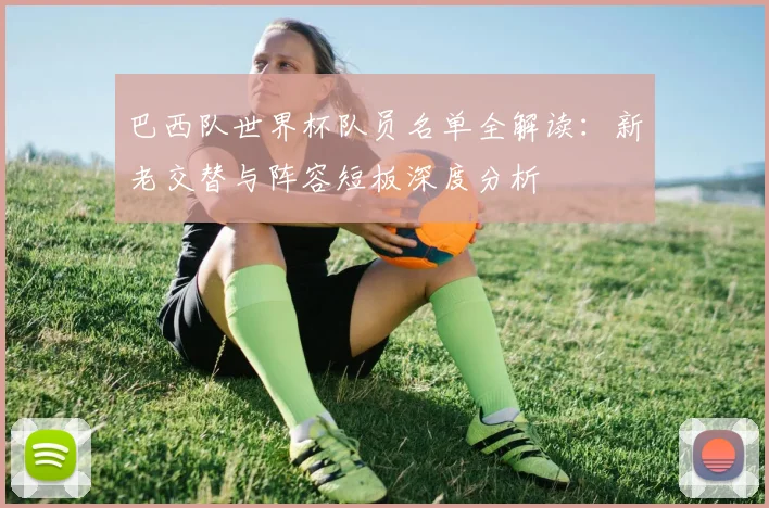 巴西队世界杯队员名单全解读：新老交替与阵容短板深度分析