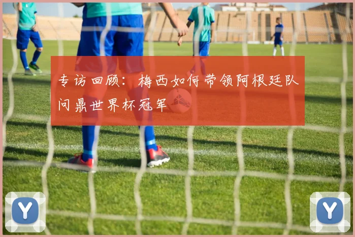 专访回顾：梅西如何带领阿根廷队问鼎世界杯冠军