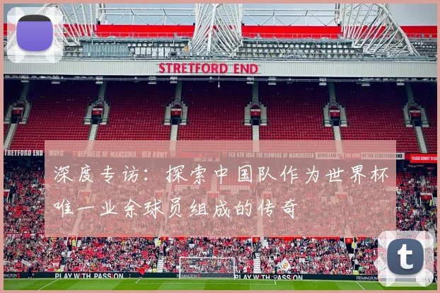 深度专访：探索中国队作为世界杯唯一业余球员组成的传奇